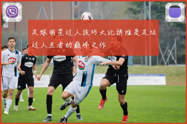 足球明星过人技巧大比拼谁是足坛过人王者的巅峰之作