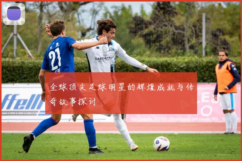 全球顶尖足球明星的辉煌成就与传奇故事探讨