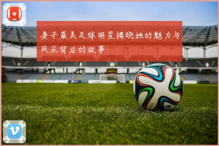 妻子最美足球明星揭晓她的魅力与风采背后的故事