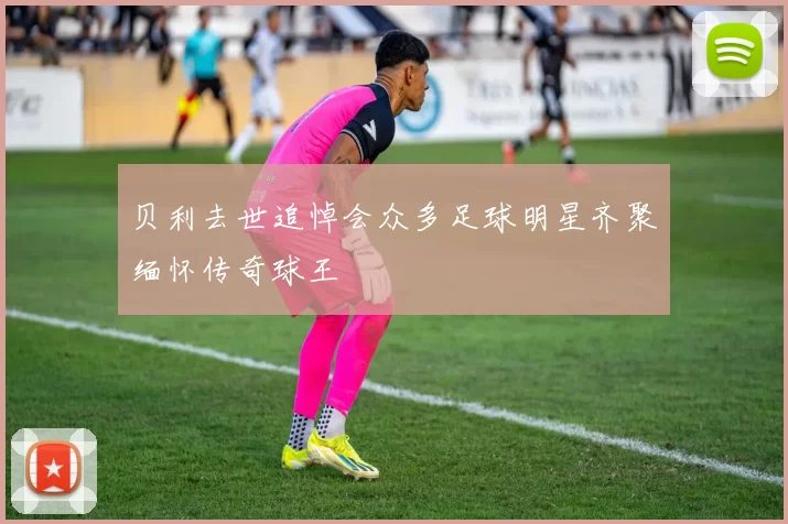 贝利去世追悼会众多足球明星齐聚缅怀传奇球王
