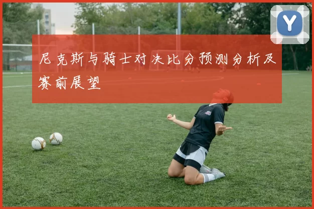尼克斯与骑士对决比分预测分析及赛前展望