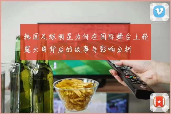 韩国足球明星为何在国际舞台上崭露头角背后的故事与影响分析