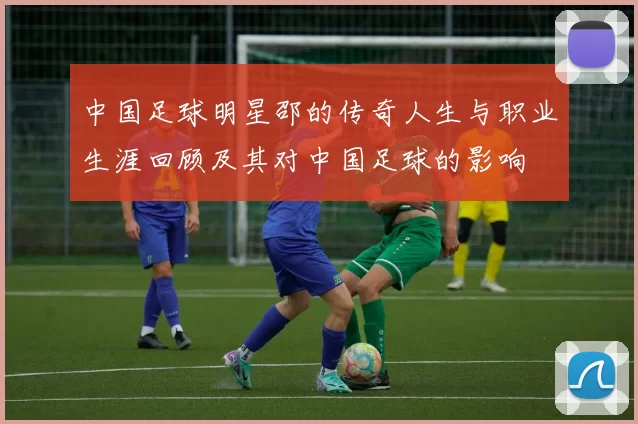 中国足球明星邵的传奇人生与职业生涯回顾及其对中国足球的影响