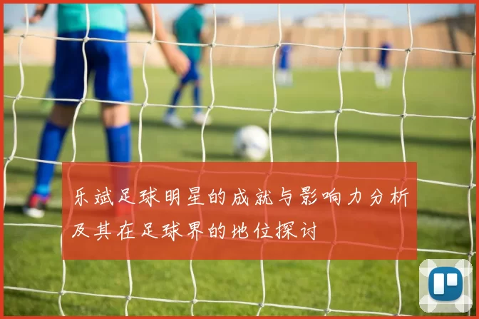 乐斌足球明星的成就与影响力分析及其在足球界的地位探讨
