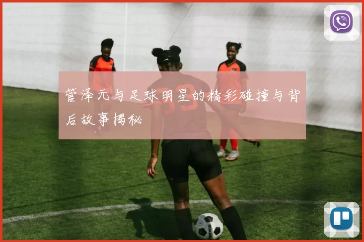 管泽元与足球明星的精彩碰撞与背后故事揭秘