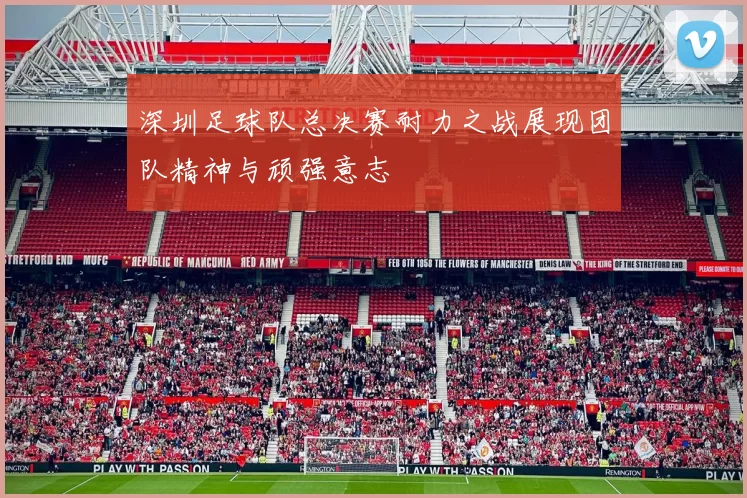 深圳足球队总决赛耐力之战展现团队精神与顽强意志
