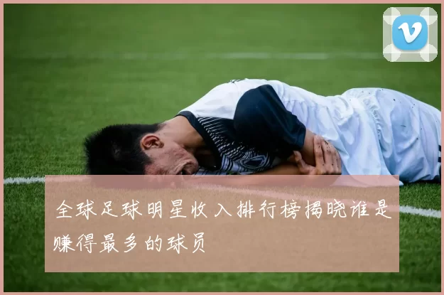 全球足球明星收入排行榜揭晓谁是赚得最多的球员