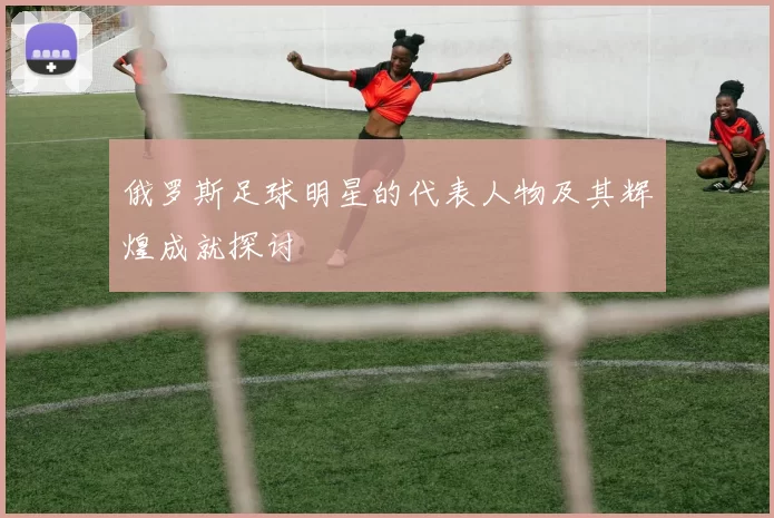 俄罗斯足球明星的代表人物及其辉煌成就探讨