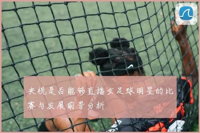 央视是否能够直播女足球明星的比赛与发展前景分析