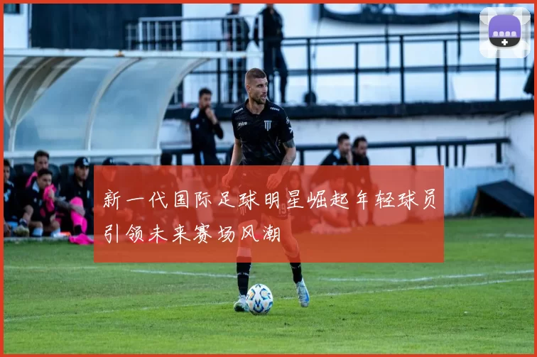 新一代国际足球明星崛起年轻球员引领未来赛场风潮