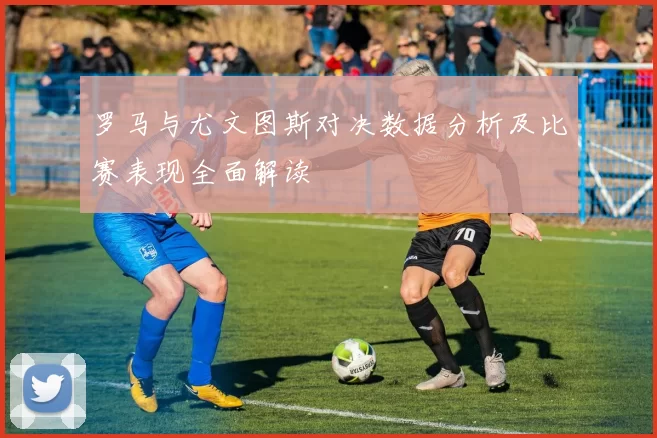 罗马与尤文图斯对决数据分析及比赛表现全面解读