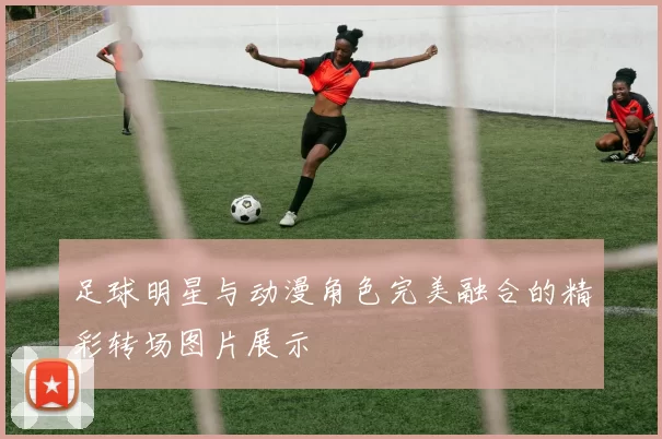 足球明星与动漫角色完美融合的精彩转场图片展示