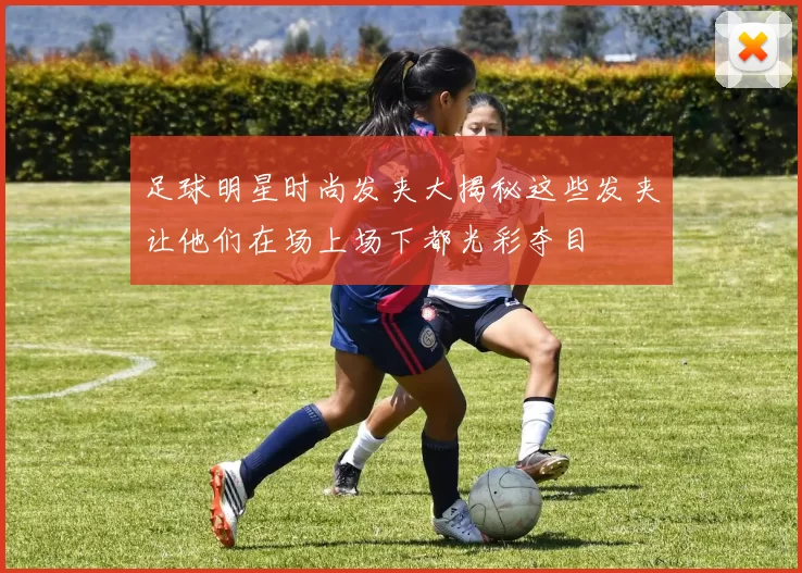 足球明星时尚发夹大揭秘这些发夹让他们在场上场下都光彩夺目