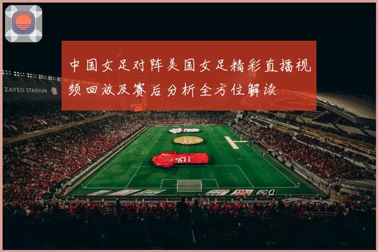 中国女足对阵美国女足精彩直播视频回放及赛后分析全方位解读