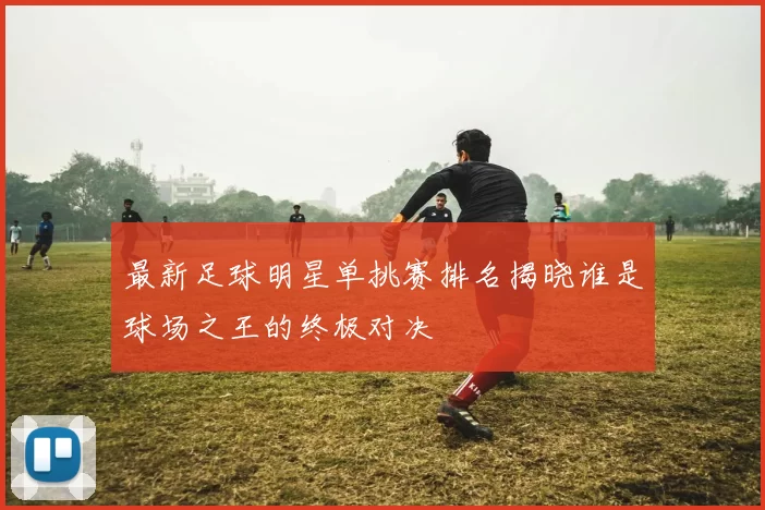 最新足球明星单挑赛排名揭晓谁是球场之王的终极对决
