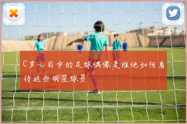 C罗心目中的足球偶像是谁他如何看待这些明星球员