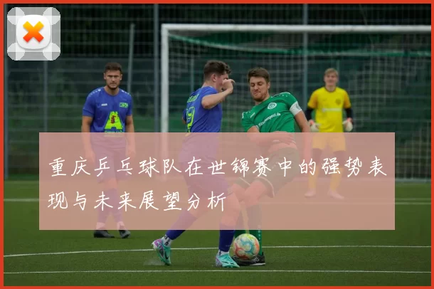 重庆乒乓球队在世锦赛中的强势表现与未来展望分析