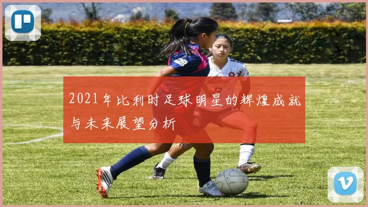 2021年比利时足球明星的辉煌成就与未来展望分析