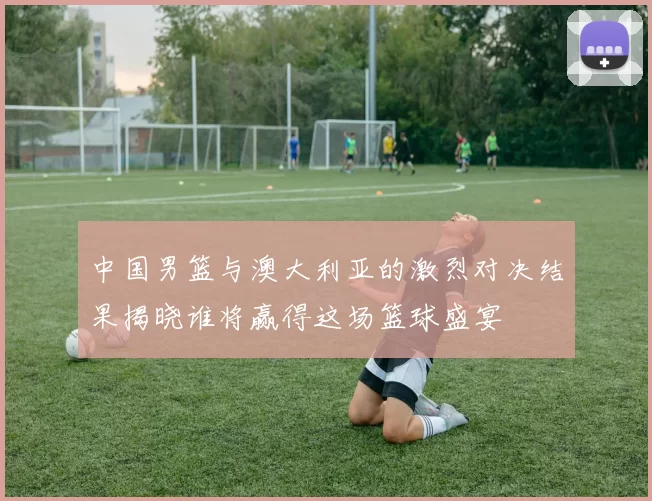 中国男篮与澳大利亚的激烈对决结果揭晓谁将赢得这场篮球盛宴