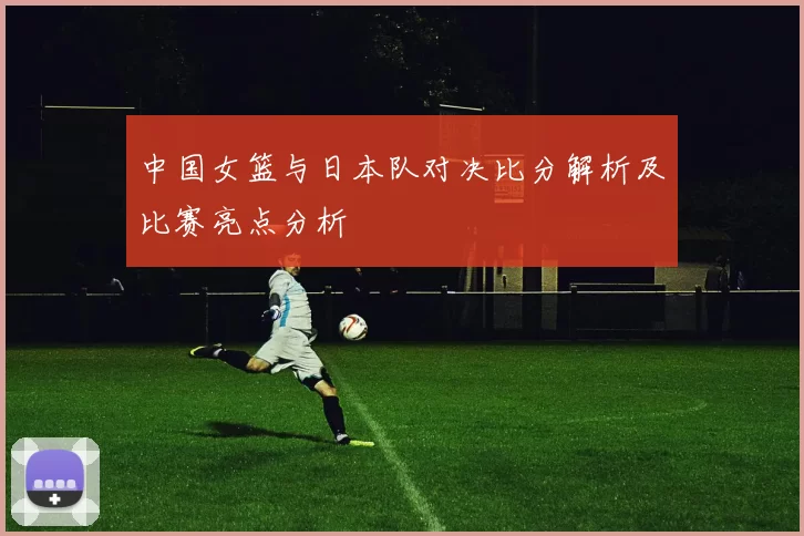 中国女篮与日本队对决比分解析及比赛亮点分析