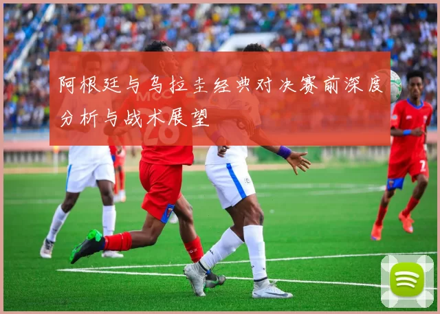 阿根廷与乌拉圭经典对决赛前深度分析与战术展望