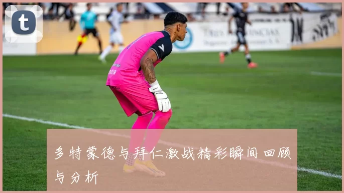 多特蒙德与拜仁激战精彩瞬间回顾与分析