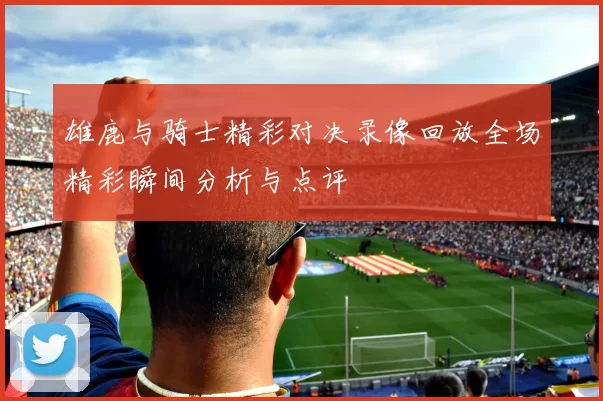 雄鹿与骑士精彩对决录像回放全场精彩瞬间分析与点评