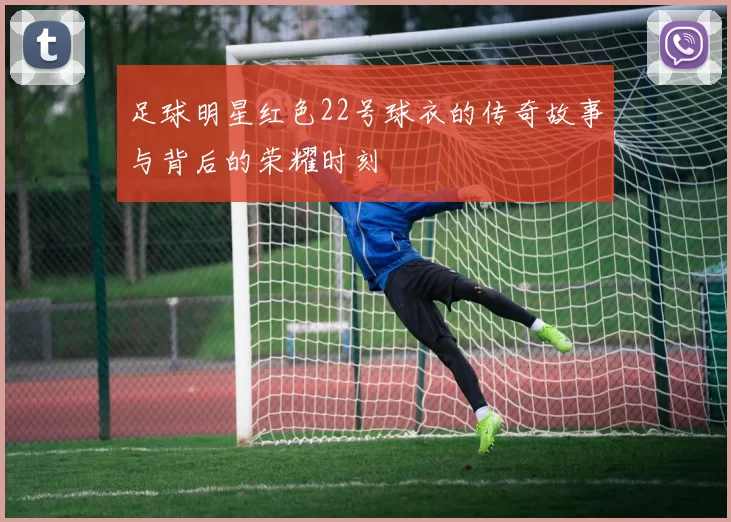 足球明星红色22号球衣的传奇故事与背后的荣耀时刻