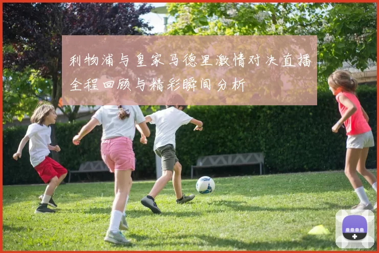 利物浦与皇家马德里激情对决直播全程回顾与精彩瞬间分析