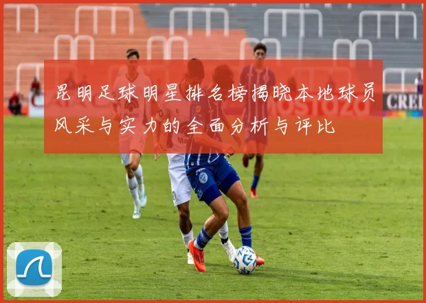 昆明足球明星排名榜揭晓本地球员风采与实力的全面分析与评比