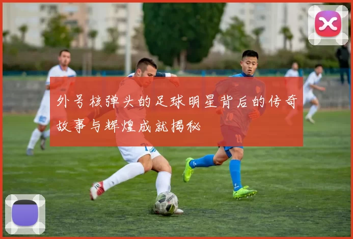 外号核弹头的足球明星背后的传奇故事与辉煌成就揭秘