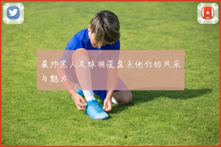 最帅黑人足球明星盘点他们的风采与魅力