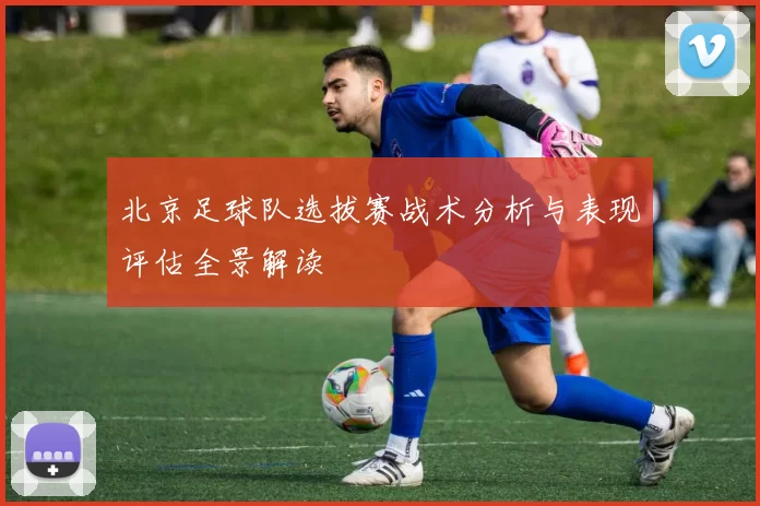 北京足球队选拔赛战术分析与表现评估全景解读