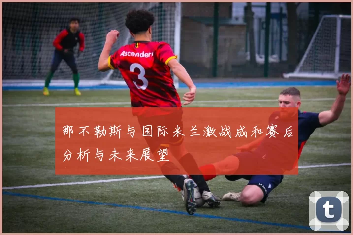 那不勒斯与国际米兰激战成和赛后分析与未来展望