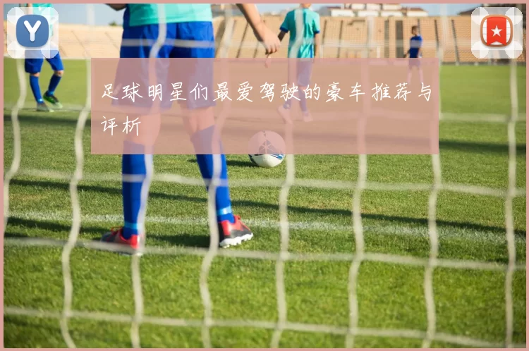 足球明星们最爱驾驶的豪车推荐与评析