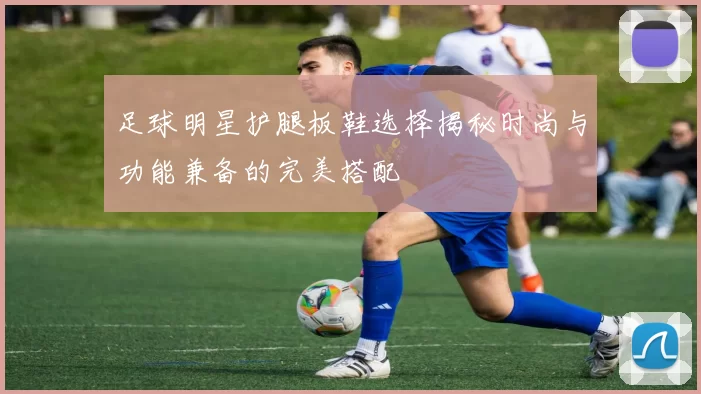 足球明星护腿板鞋选择揭秘时尚与功能兼备的完美搭配