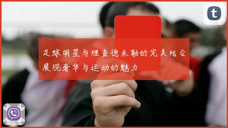 足球明星与理查德米勒的完美结合展现奢华与运动的魅力