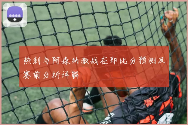 热刺与阿森纳激战在即比分预测及赛前分析详解